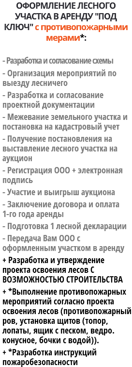 ОФОРМЛЕНИЕ ЛЕСНОГО УЧАСТКА В АРЕНДУ "ПОД КЛЮЧ" с противопожарными мерами*: - Разработка и согласование схемы - Организация мероприятий по выезду лесничего - Разработка и согласование проектной документации - Межевание земельного участка и постановка на кадастровый учет - Получение постановления на выставление лесного участка на аукцион - Регистрация ООО + электронная подпись - Участие и выигрыш аукциона - Заключение договора и оплата 1-го года аренды - Подготовка 1 лесной декларации - Передача Вам ООО с оформленным участком в аренду + Разработка и утверждение проекта освоения лесов С ВОЗМОЖНОСТЬЮ СТРОИТЕЛЬСТВА + *Выполнение противопожарных мероприятий согласно проекта освоения лесов (противопожарный ров, установка щитов (топор, лопаты, ящик с песком, ведро. конусное, бочки с водой)). + *Разработка инструкций пожаробезопасности